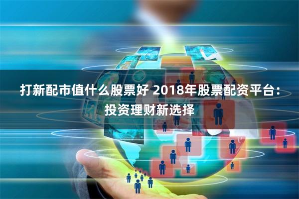 打新配市值什么股票好 2018年股票配资平台：投资理财新选择