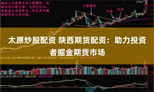 太原炒股配资 陕西期货配资：助力投资者掘金期货市场