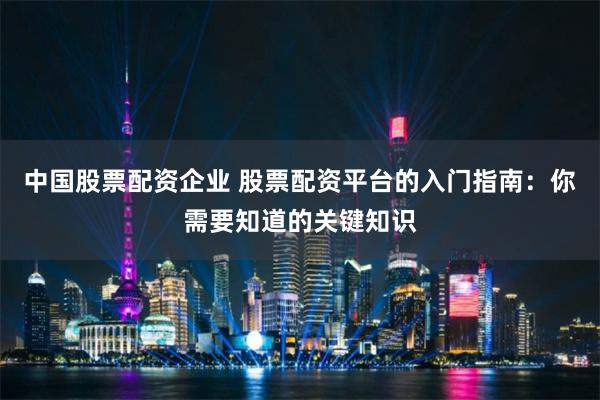 中国股票配资企业 股票配资平台的入门指南：你需要知道的关键知识