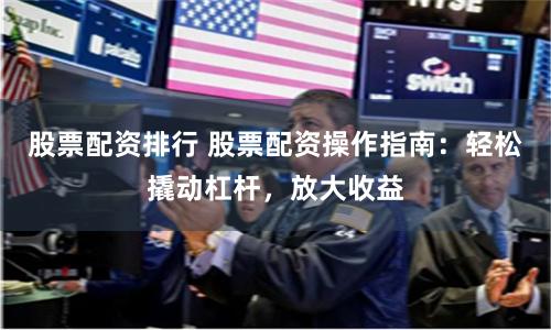 股票配资排行 股票配资操作指南：轻松撬动杠杆，放大收益