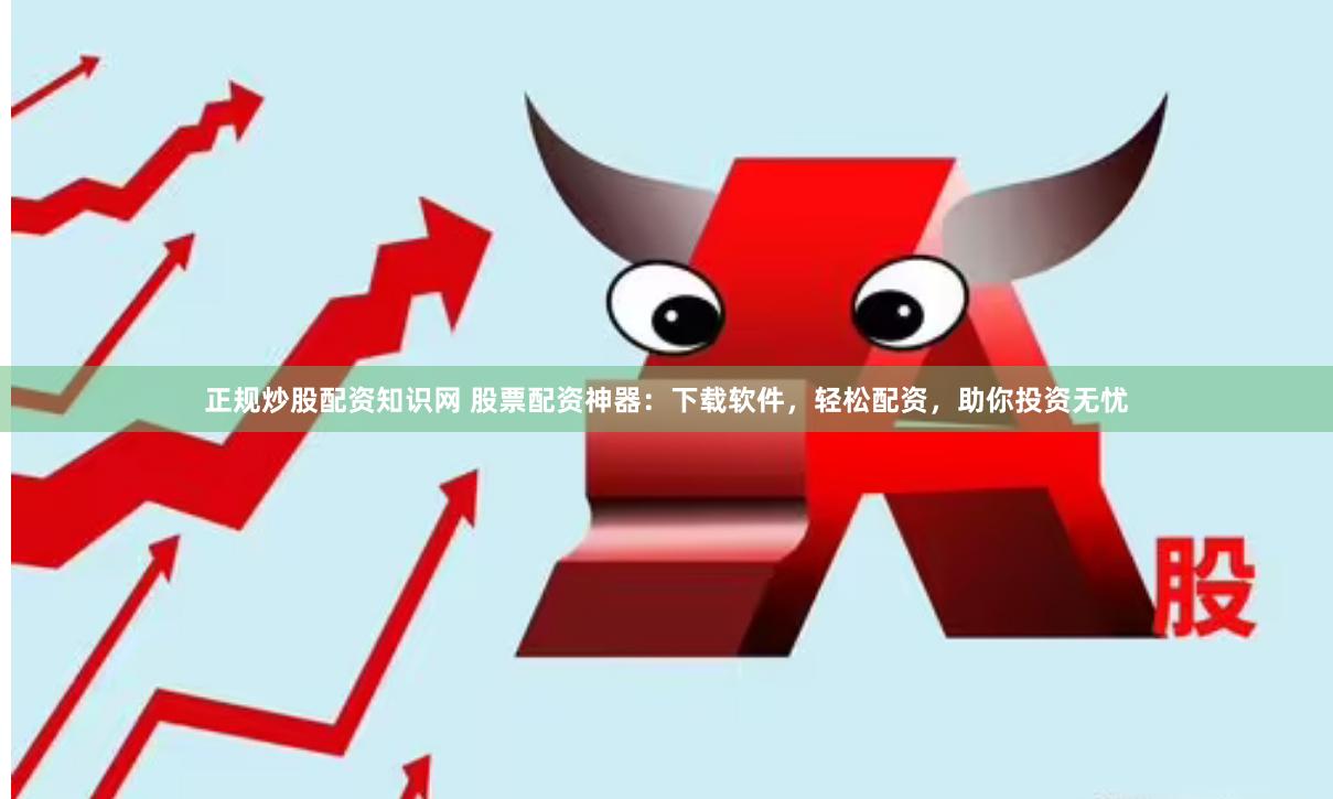 正规炒股配资知识网 股票配资神器：下载软件，轻松配资，助你投资无忧