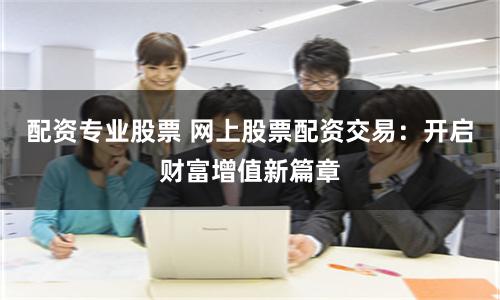 配资专业股票 网上股票配资交易：开启财富增值新篇章