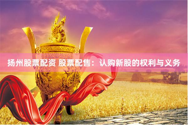 扬州股票配资 股票配售：认购新股的权利与义务