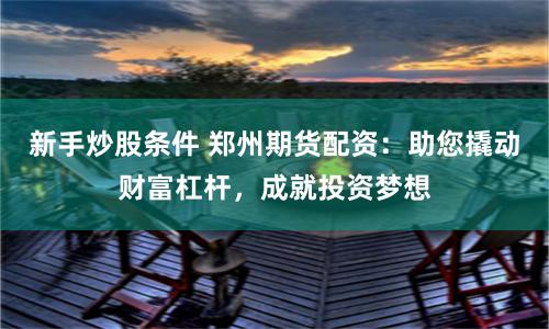 新手炒股条件 郑州期货配资：助您撬动财富杠杆，成就投资梦想