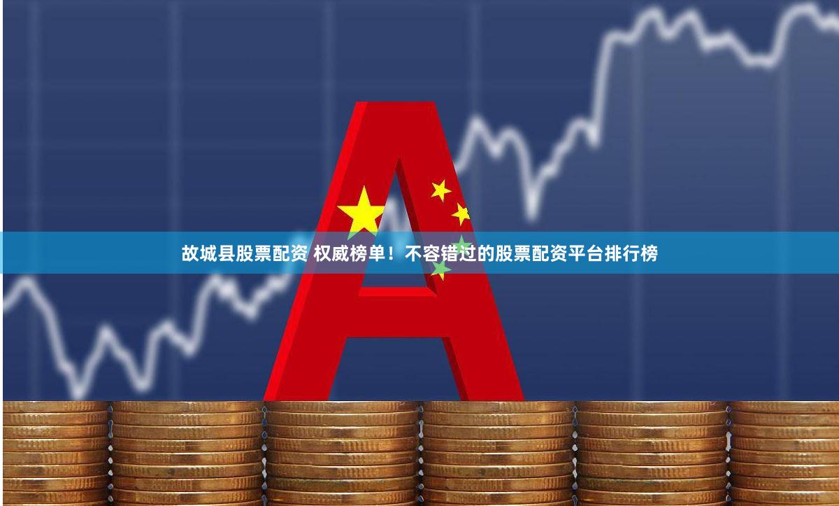 故城县股票配资 权威榜单！不容错过的股票配资平台排行榜
