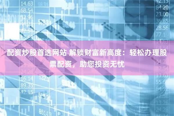配资炒股首选网站 解锁财富新高度：轻松办理股票配资，助您投资无忧
