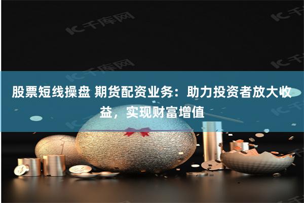 股票短线操盘 期货配资业务：助力投资者放大收益，实现财富增值