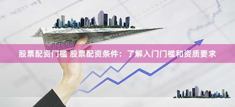 股票配资门槛 股票配资条件：了解入门门槛和资质要求