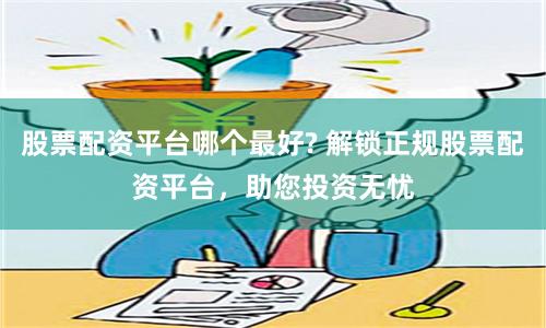 股票配资平台哪个最好? 解锁正规股票配资平台，助您投资无忧