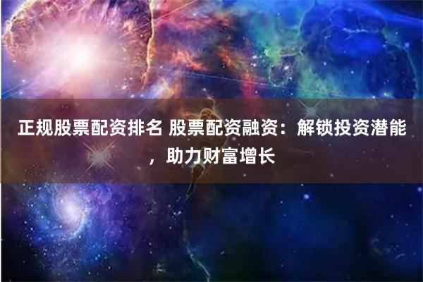 正规股票配资排名 股票配资融资：解锁投资潜能，助力财富增长