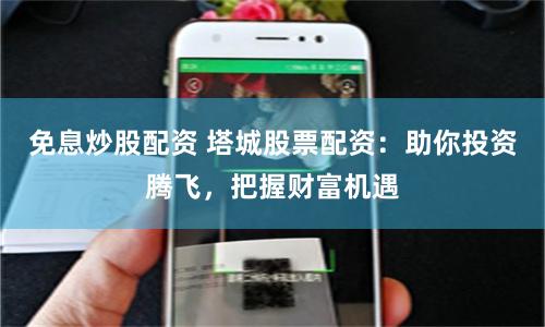 免息炒股配资 塔城股票配资：助你投资腾飞，把握财富机遇