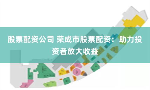 股票配资公司 荣成市股票配资：助力投资者放大收益