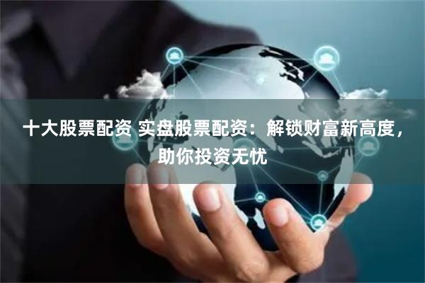 十大股票配资 实盘股票配资：解锁财富新高度，助你投资无忧