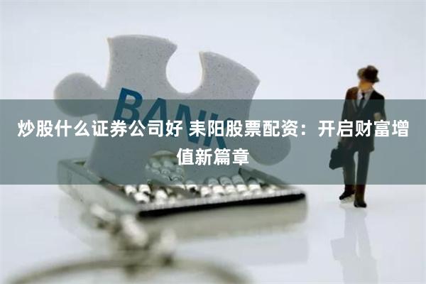 炒股什么证券公司好 耒阳股票配资：开启财富增值新篇章