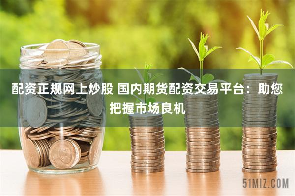 配资正规网上炒股 国内期货配资交易平台：助您把握市场良机