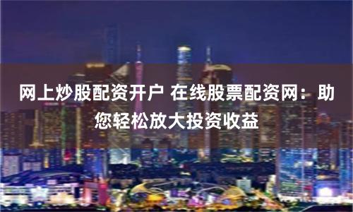 网上炒股配资开户 在线股票配资网：助您轻松放大投资收益