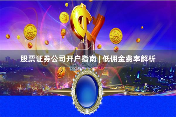 股票证券公司开户指南 | 低佣金费率解析
