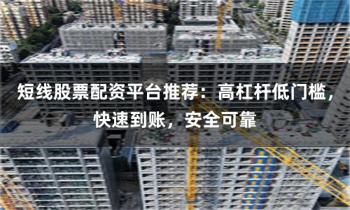 短线股票配资平台推荐：高杠杆低门槛，快速到账，安全可靠