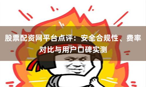 股票配资网平台点评：安全合规性、费率对比与用户口碑实测