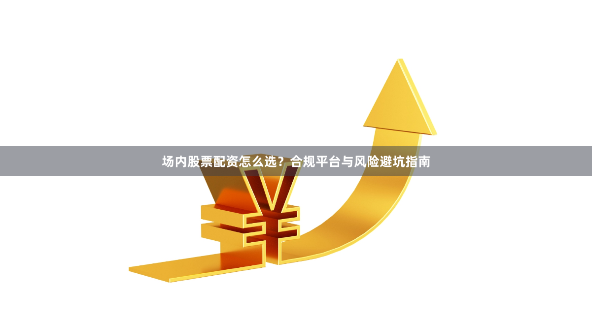 场内股票配资怎么选？合规平台与风险避坑指南